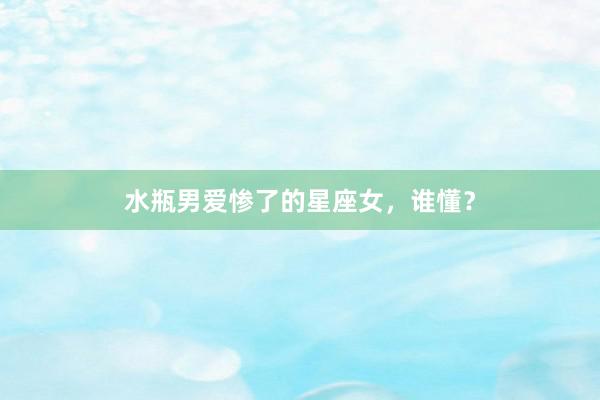 水瓶男爱惨了的星座女，谁懂？