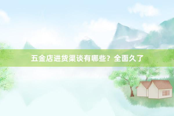 五金店进货渠谈有哪些？全面久了