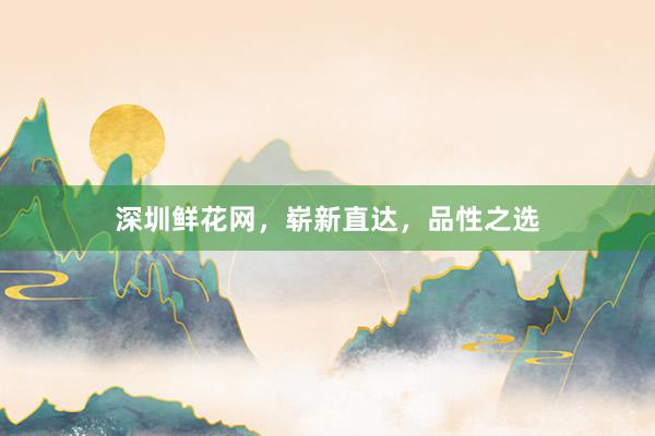 深圳鲜花网，崭新直达，品性之选