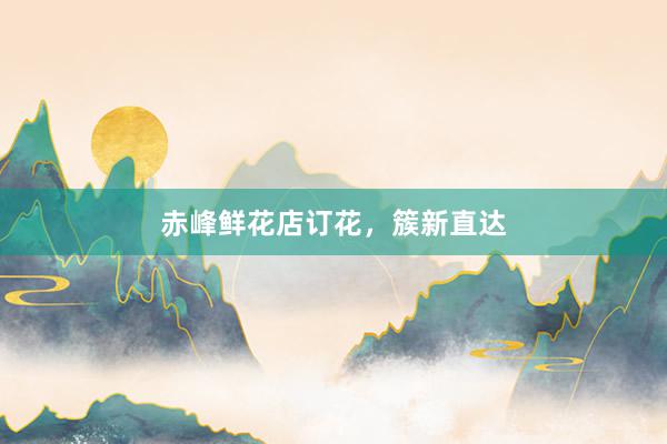 赤峰鲜花店订花，簇新直达