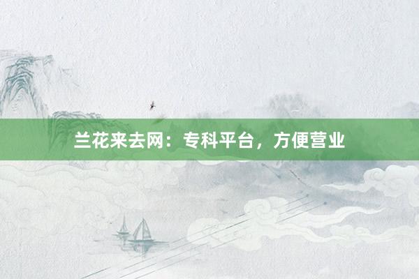 兰花来去网：专科平台，方便营业