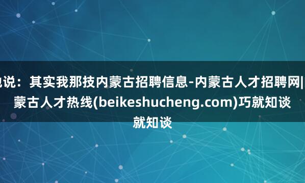 他说:其实我那技内蒙古招聘信息-内蒙古人才招聘网|内蒙古人才热线(beikeshucheng.com)巧就知谈