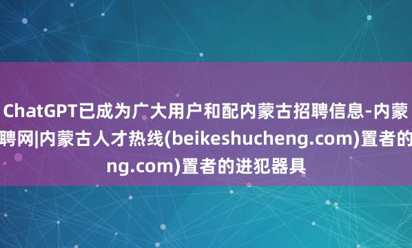 ChatGPT已成为广大用户和配内蒙古招聘信息-内蒙古人才招聘网|内蒙古人才热线(beikeshucheng.com)置者的进犯器具