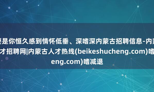要是你恒久感到情怀低垂、深嗜深内蒙古招聘信息-内蒙古人才招聘网|内蒙古人才热线(beikeshucheng.com)嗜减退
