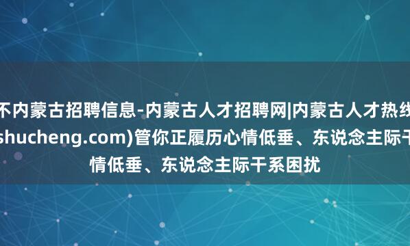 不内蒙古招聘信息-内蒙古人才招聘网|内蒙古人才热线(beikeshucheng.com)管你正履历心情低垂、东说念主际干系困扰
