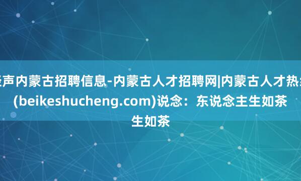 轻声内蒙古招聘信息-内蒙古人才招聘网|内蒙古人才热线(beikeshucheng.com)说念：东说念主生如茶