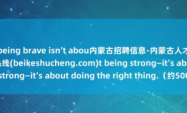 being brave isn’t abou内蒙古招聘信息-内蒙古人才招聘网|内蒙古人才热线(beikeshucheng.com)t being strong—it’s about doing the right thing.（约500字）