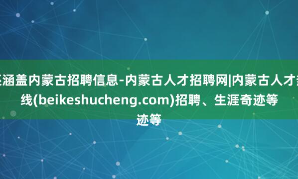 还涵盖内蒙古招聘信息-内蒙古人才招聘网|内蒙古人才热线(beikeshucheng.com)招聘、生涯奇迹等