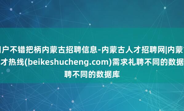 用户不错把柄内蒙古招聘信息-内蒙古人才招聘网|内蒙古人才热线(beikeshucheng.com)需求礼聘不同的数据库