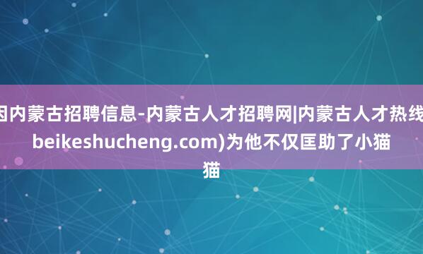 因内蒙古招聘信息-内蒙古人才招聘网|内蒙古人才热线(beikeshucheng.com)为他不仅匡助了小猫