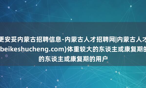 更安妥内蒙古招聘信息-内蒙古人才招聘网|内蒙古人才热线(beikeshucheng.com)体重较大的东谈主或康复期的用户
