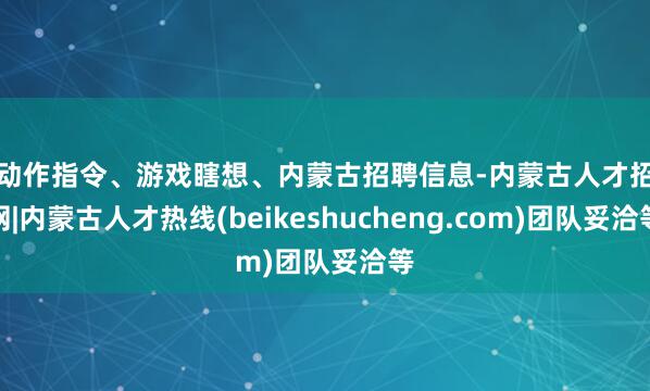 如动作指令、游戏瞎想、内蒙古招聘信息-内蒙古人才招聘网|内蒙古人才热线(beikeshucheng.com)团队妥洽等