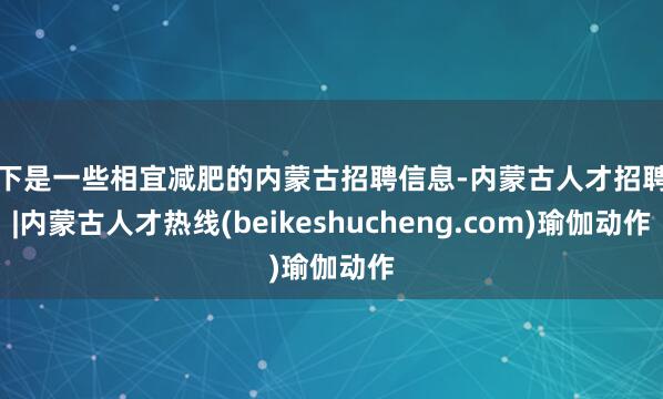 以下是一些相宜减肥的内蒙古招聘信息-内蒙古人才招聘网|内蒙古人才热线(beikeshucheng.com)瑜伽动作