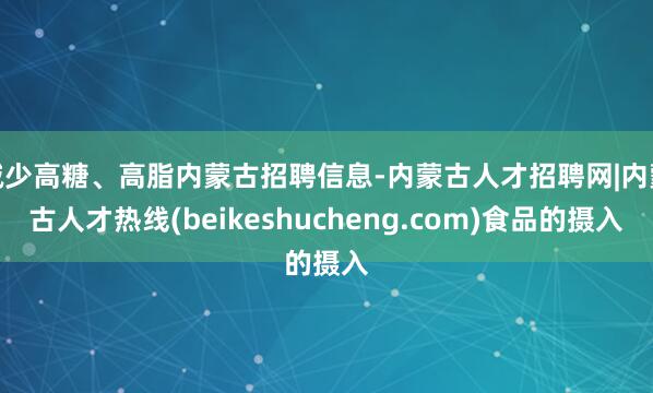 减少高糖、高脂内蒙古招聘信息-内蒙古人才招聘网|内蒙古人才热线(beikeshucheng.com)食品的摄入