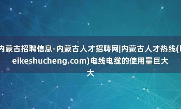 内蒙古招聘信息-内蒙古人才招聘网|内蒙古人才热线(beikeshucheng.com)电线电缆的使用量巨大