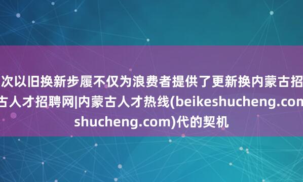 这次以旧换新步履不仅为浪费者提供了更新换内蒙古招聘信息-内蒙古人才招聘网|内蒙古人才热线(beikeshucheng.com)代的契机